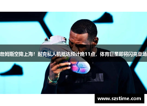 詹姆斯空降上海!耐克私人机抵达预计晚11点,体育巨星即将闪亮登场